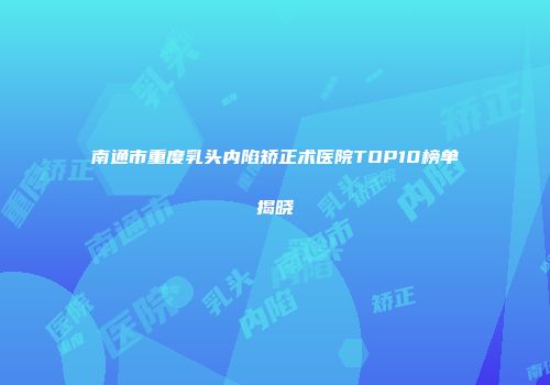 南通市重度乳头内陷矫正术医院TOP10榜单揭晓