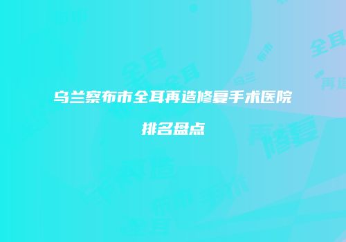 乌兰察布市全耳再造修复手术医院排名盘点