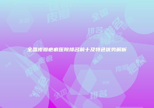 全国皮瓣疤痕医院排名前十及特色优势解析