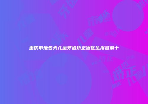 重庆市地包天儿童牙齿矫正器医生排名前十