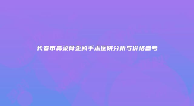 长春市鼻梁骨歪斜手术医院分析与价格参考