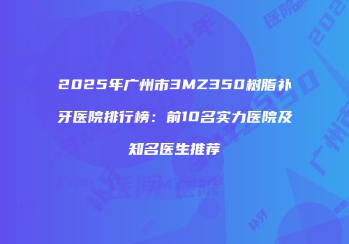 2025年广州市3MZ350树脂补牙医院排行榜：前10名实力医院及知名医生推荐