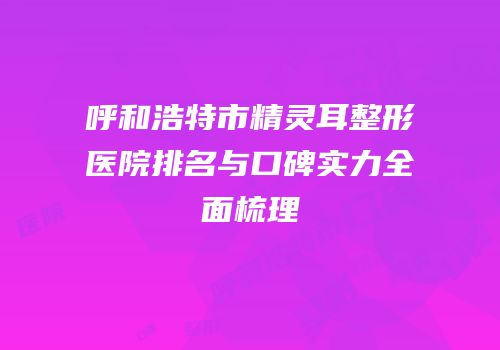 呼和浩特市精灵耳整形医院排名与口碑实力全面梳理