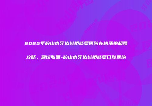 2025年鞍山市牙齿过桥修复医院在榜清单超强攻略，建议收藏-鞍山市牙齿过桥修复口腔医院