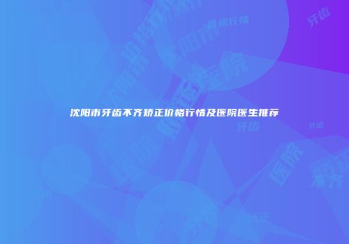 沈阳市牙齿不齐矫正价格行情及医院医生推荐