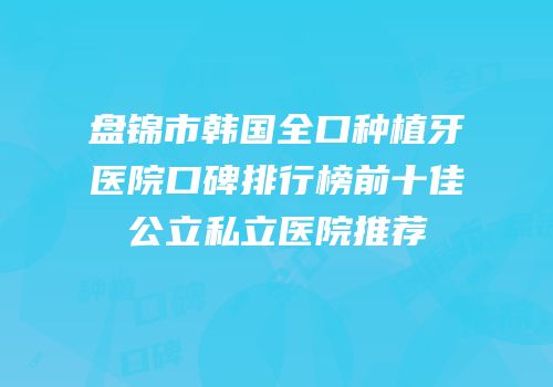 盘锦市韩国全口种植牙医院口碑排行榜前十佳公立私立医院推荐