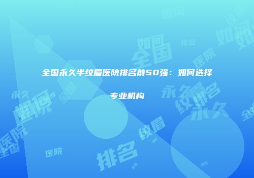 全国永久半纹眉医院排名前50强：如何选择专业机构