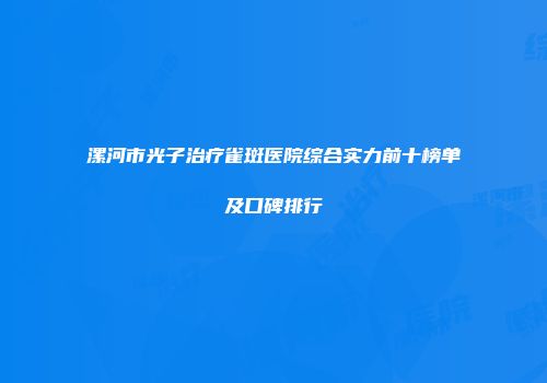 漯河市光子治疗雀斑医院综合实力前十榜单及口碑排行