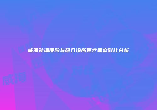 威海孙漫医院与研几诊所医疗美容对比分析