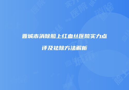 晋城市消除脸上红血丝医院实力点评及祛除方法解析