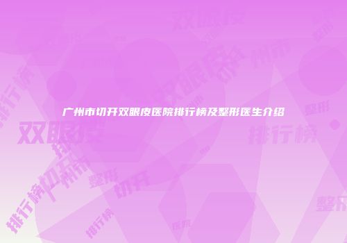 广州市切开双眼皮医院排行榜及整形医生介绍