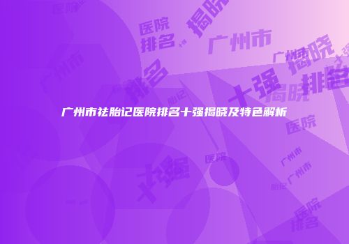 广州市祛胎记医院排名十强揭晓及特色解析