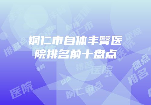 铜仁市自体丰臀医院排名前十盘点
