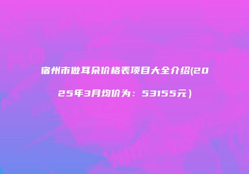 宿州市做耳朵价格表项目大全介绍(2025年3月均价为：53155元）