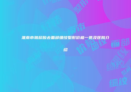 淮南市玻尿酸去面部细纹整形价格一览及医院介绍