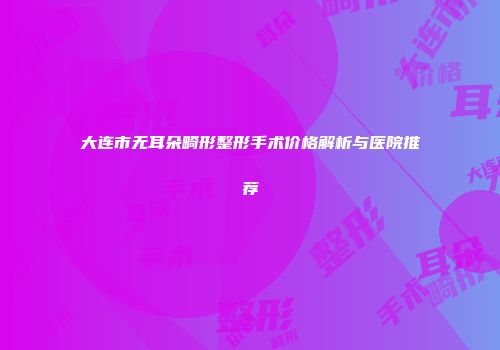 大连市无耳朵畸形整形手术价格解析与医院推荐