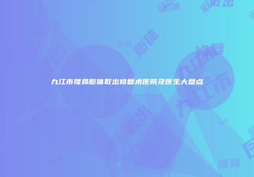 九江市隆鼻膨体取出修复术医院及医生大盘点