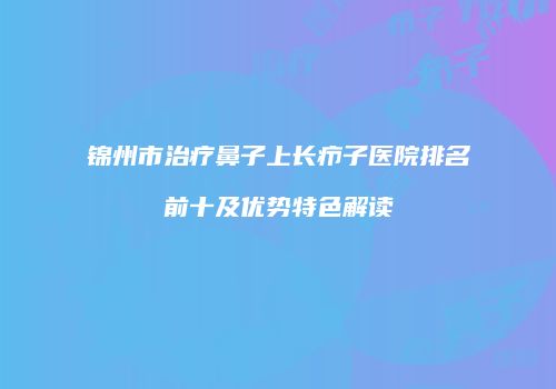 锦州市治疗鼻子上长疖子医院排名前十及优势特色解读