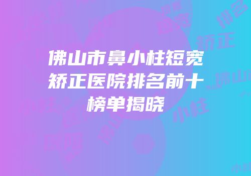 佛山市鼻小柱短宽矫正医院排名前十榜单揭晓