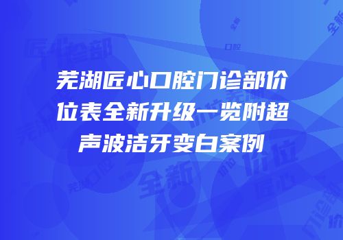 芜湖匠心口腔门诊部价位表全新升级一览附超声波洁牙变白案例