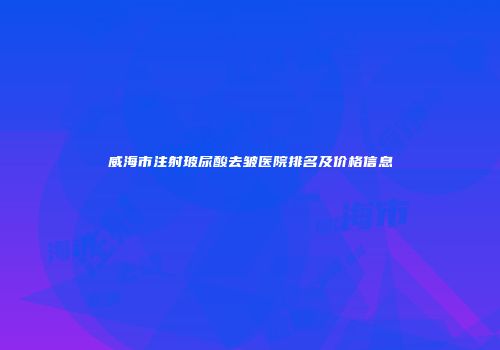 威海市注射玻尿酸去皱医院排名及价格信息