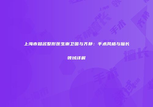 上海市知名整形医生谢卫国与齐静：手术风格与擅长领域详解