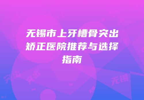 无锡市上牙槽骨突出矫正医院推荐与选择指南