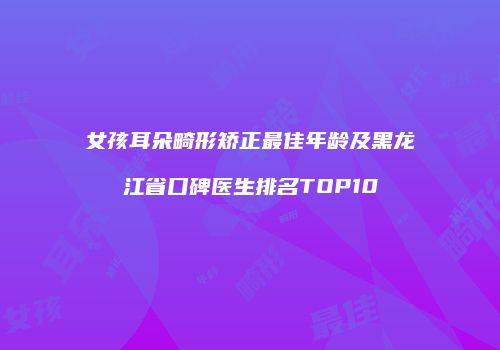 女孩耳朵畸形矫正最佳年龄及黑龙江省口碑医生排名TOP10