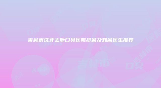 吉林市洗牙去除口臭医院排名及知名医生推荐