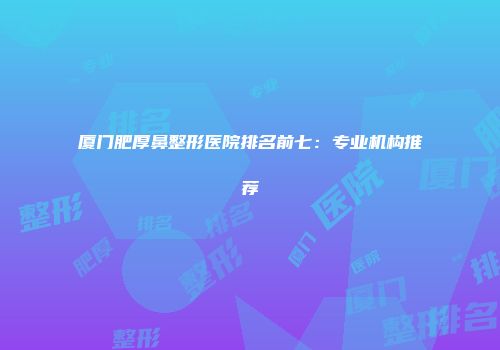 厦门肥厚鼻整形医院排名前七：专业机构推荐