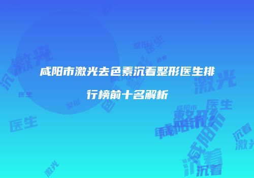 咸阳市激光去色素沉着整形医生排行榜前十名解析