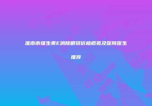 淮南市维生素E消除眼袋价格概览及医院医生推荐