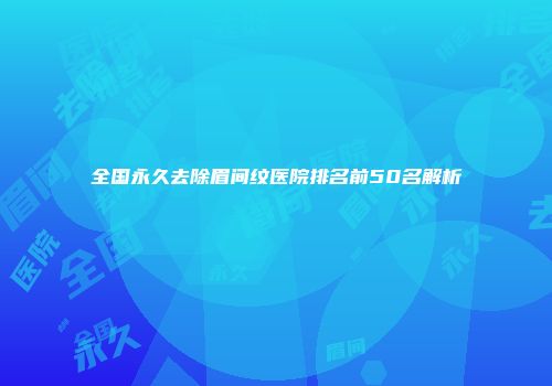 全国永久去除眉间纹医院排名前50名解析