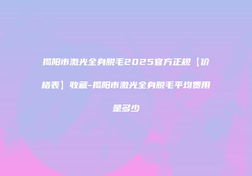 揭阳市激光全身脱毛2025官方正规【价格表】收藏-揭阳市激光全身脱毛平均费用是多少