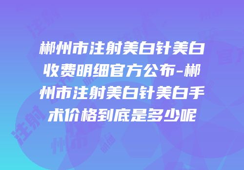 郴州市注射美白针美白收费明细官方公布-郴州市注射美白针美白手术价格到底是多少呢
