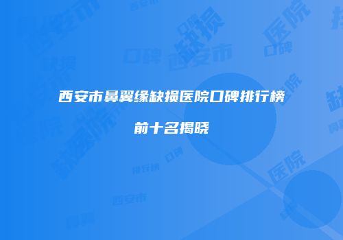 西安市鼻翼缘缺损医院口碑排行榜前十名揭晓