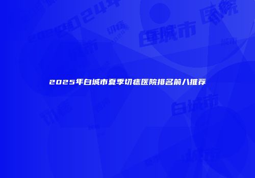 2025年白城市夏季切痣医院排名前八推荐