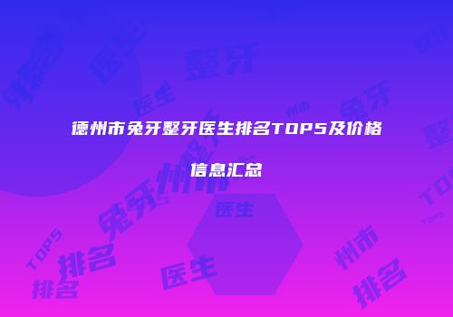 德州市兔牙整牙医生排名TOP5及价格信息汇总