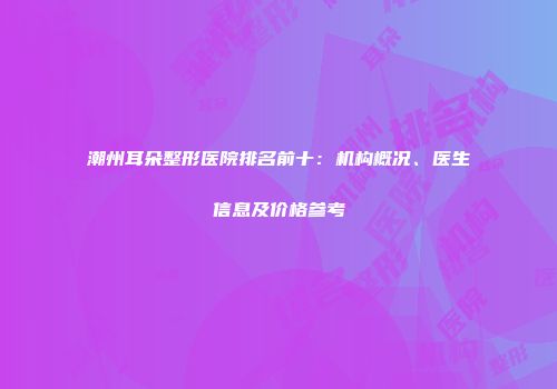 潮州耳朵整形医院排名前十：机构概况、医生信息及价格参考