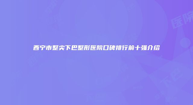 西宁市整尖下巴整形医院口碑排行前十强介绍
