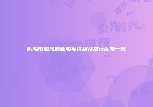 铜陵市激光唇部脱毛价格及推荐医院一览