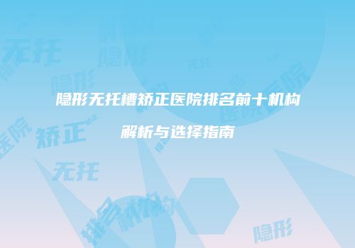 隐形无托槽矫正医院排名前十机构解析与选择指南