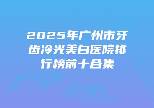 2025年广州市牙齿冷光美白医院排行榜前十合集