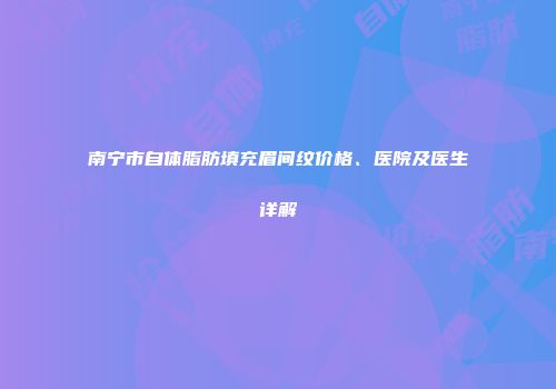 南宁市自体脂肪填充眉间纹价格、医院及医生详解