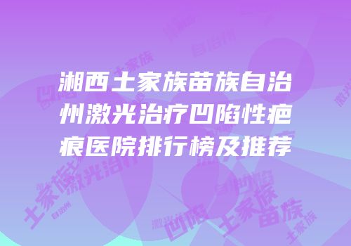 湘西土家族苗族自治州激光治疗凹陷性疤痕医院排行榜及推荐