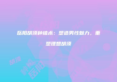 岳阳胡须种植术：塑造男性魅力，重塑理想胡须