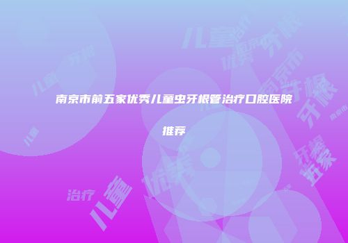 南京市前五家优秀儿童虫牙根管治疗口腔医院推荐
