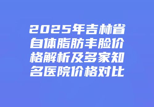 2025年吉林省自体脂肪丰脸价格解析及多家知名医院价格对比