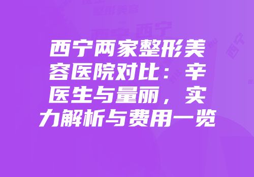西宁两家整形美容医院对比：辛医生与量丽，实力解析与费用一览