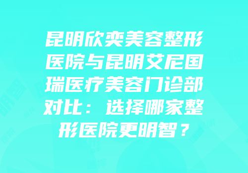 昆明欣奕美容整形医院与昆明艾尼国瑞医疗美容门诊部对比：选择哪家整形医院更明智？